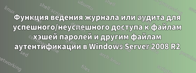 Функция ведения журнала или аудита для успешного/неуспешного доступа к файлам хэшей паролей и другим файлам аутентификации в Windows Server 2008 R2