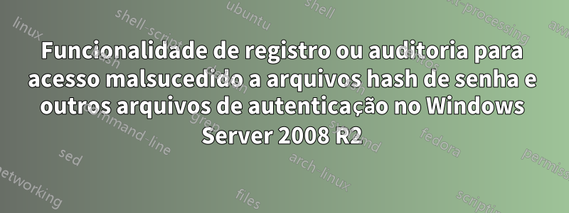 Funcionalidade de registro ou auditoria para acesso malsucedido a arquivos hash de senha e outros arquivos de autenticação no Windows Server 2008 R2