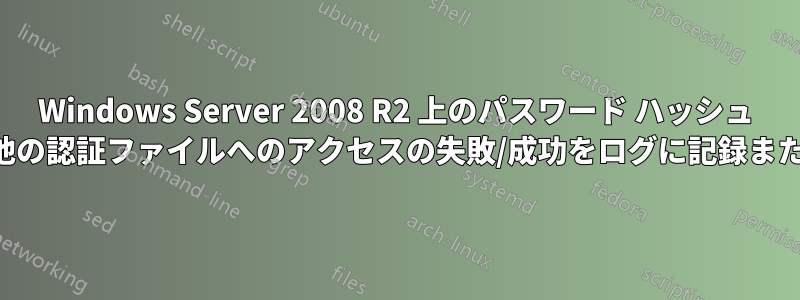 Windows Server 2008 R2 上のパスワード ハッシュ ファイルやその他の認証ファイルへのアクセスの失敗/成功をログに記録または監査する機能