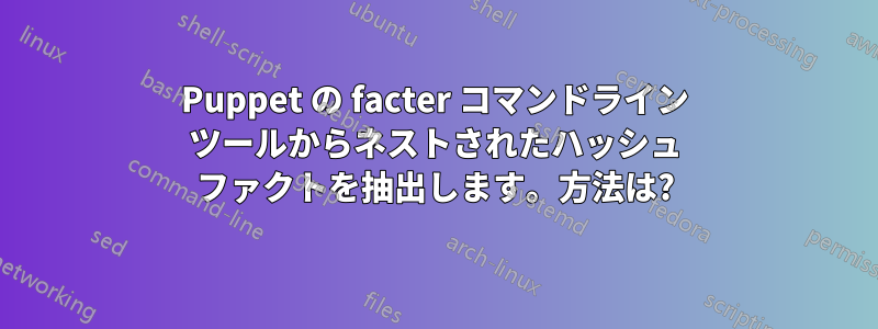 Puppet の facter コマンドライン ツールからネストされたハッシュ ファクトを抽出します。方法は?