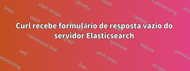 Curl recebe formulário de resposta vazio do servidor Elasticsearch