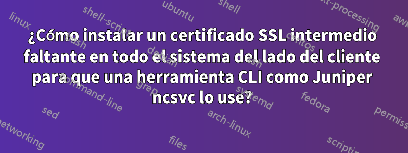 ¿Cómo instalar un certificado SSL intermedio faltante en todo el sistema del lado del cliente para que una herramienta CLI como Juniper ncsvc lo use?