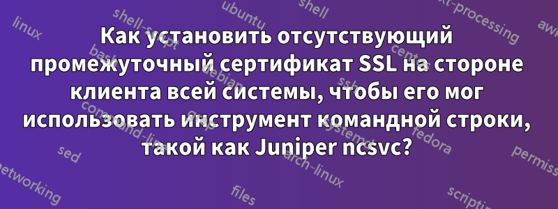 Как установить отсутствующий промежуточный сертификат SSL на стороне клиента всей системы, чтобы его мог использовать инструмент командной строки, такой как Juniper ncsvc?