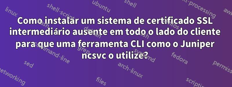 Como instalar um sistema de certificado SSL intermediário ausente em todo o lado do cliente para que uma ferramenta CLI como o Juniper ncsvc o utilize?