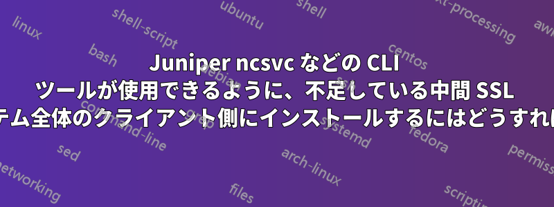 Juniper ncsvc などの CLI ツールが使用できるように、不足している中間 SSL 証明書をシステム全体のクライアント側にインストールするにはどうすればよいですか?