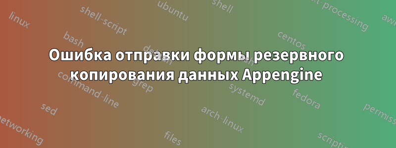 Ошибка отправки формы резервного копирования данных Appengine