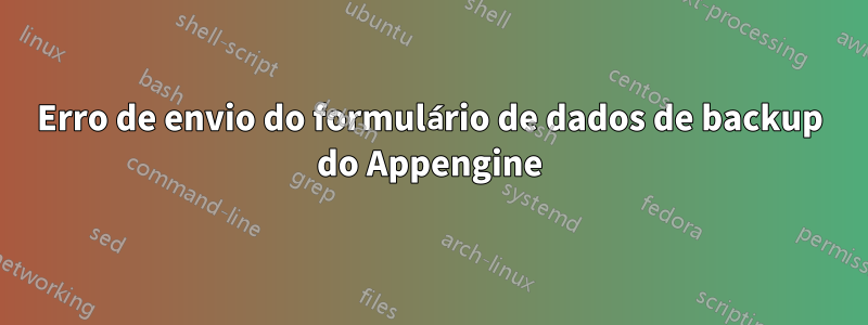 Erro de envio do formulário de dados de backup do Appengine