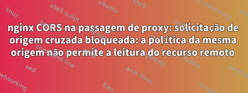 nginx CORS na passagem de proxy: solicitação de origem cruzada bloqueada: a política da mesma origem não permite a leitura do recurso remoto