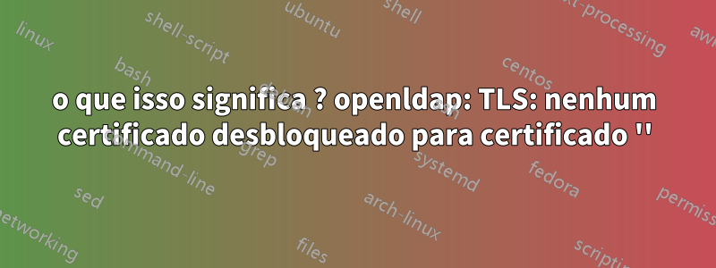 o que isso significa ? openldap: TLS: nenhum certificado desbloqueado para certificado ''