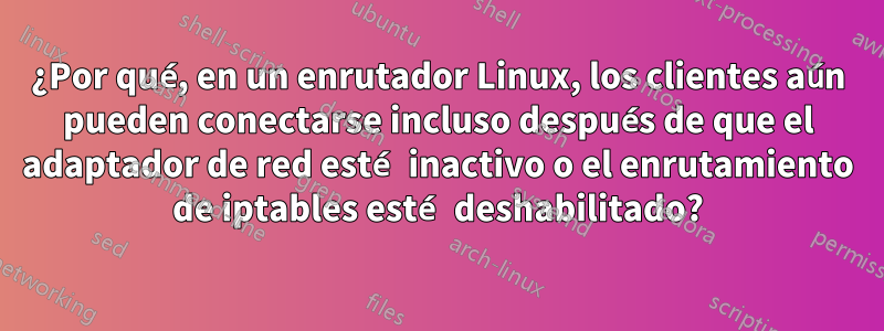 ¿Por qué, en un enrutador Linux, los clientes aún pueden conectarse incluso después de que el adaptador de red esté inactivo o el enrutamiento de iptables esté deshabilitado?