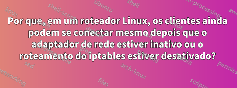 Por que, em um roteador Linux, os clientes ainda podem se conectar mesmo depois que o adaptador de rede estiver inativo ou o roteamento do iptables estiver desativado?