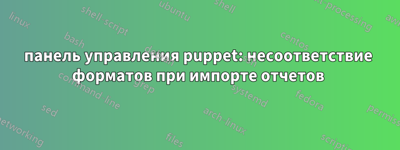 панель управления puppet: несоответствие форматов при импорте отчетов