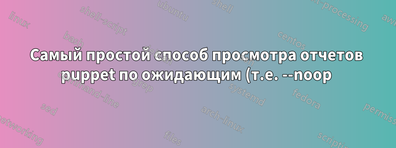 Самый простой способ просмотра отчетов puppet по ожидающим (т.е. --noop) изменениям