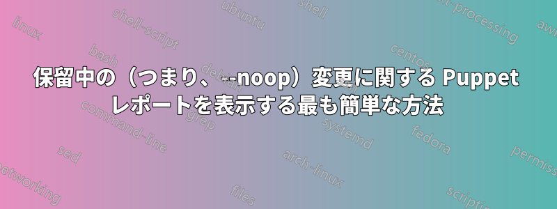 保留中の（つまり、--noop）変更に関する Puppet レポートを表示する最も簡単な方法