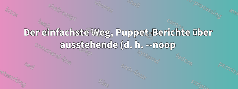 Der einfachste Weg, Puppet-Berichte über ausstehende (d. h. --noop) Änderungen anzuzeigen