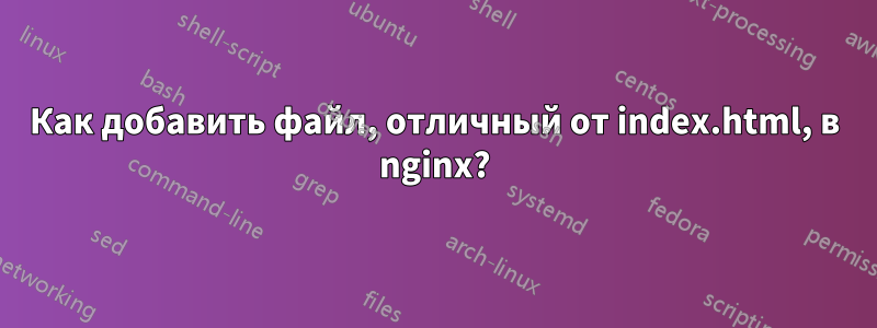 Как добавить файл, отличный от index.html, в nginx?