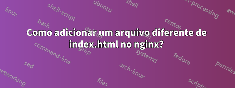 Como adicionar um arquivo diferente de index.html no nginx?