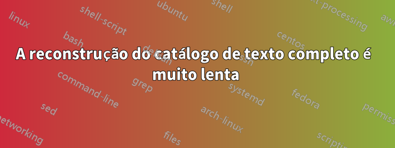 A reconstrução do catálogo de texto completo é muito lenta