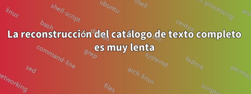 La reconstrucción del catálogo de texto completo es muy lenta