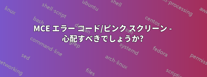 MCE エラー コード/ピンク スクリーン - 心配すべきでしょうか?