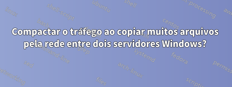 Compactar o tráfego ao copiar muitos arquivos pela rede entre dois servidores Windows?