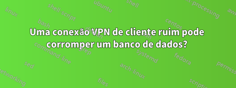 Uma conexão VPN de cliente ruim pode corromper um banco de dados?