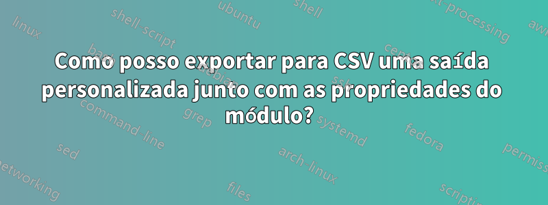 Como posso exportar para CSV uma saída personalizada junto com as propriedades do módulo? 