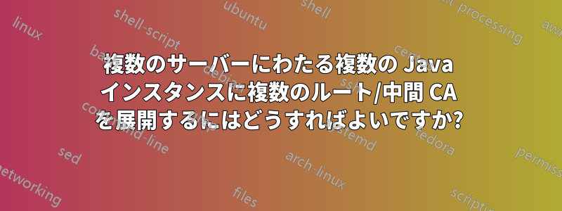 複数のサーバーにわたる複数の Java インスタンスに複数のルート/中間 CA を展開するにはどうすればよいですか?