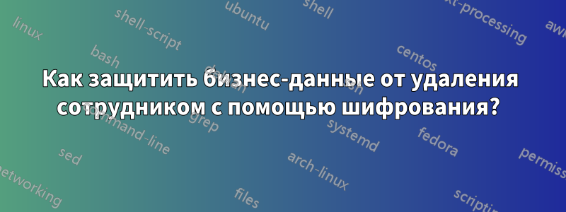 Как защитить бизнес-данные от удаления сотрудником с помощью шифрования? 