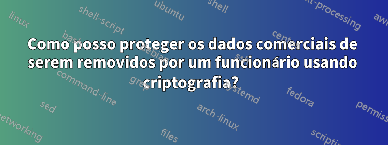 Como posso proteger os dados comerciais de serem removidos por um funcionário usando criptografia? 