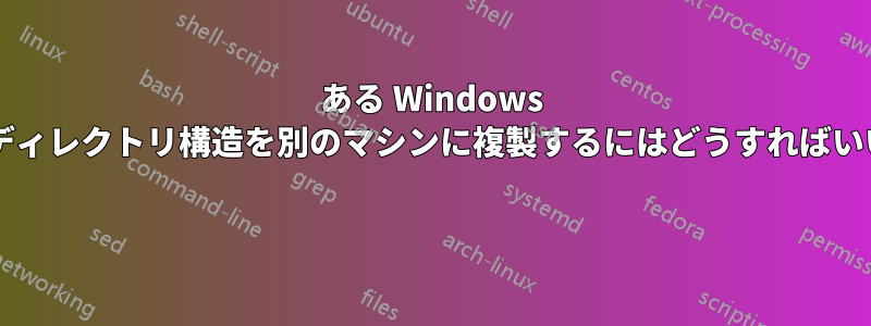 ある Windows マシンのディレクトリ構造を別のマシンに複製するにはどうすればいいですか? 