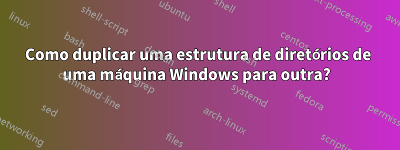 Como duplicar uma estrutura de diretórios de uma máquina Windows para outra? 