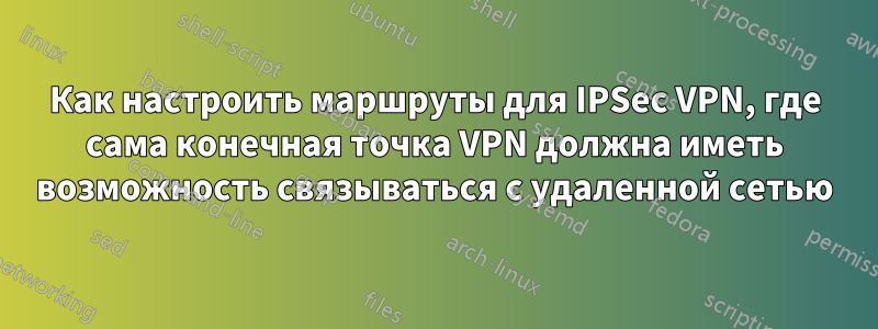 Как настроить маршруты для IPSec VPN, где сама конечная точка VPN должна иметь возможность связываться с удаленной сетью