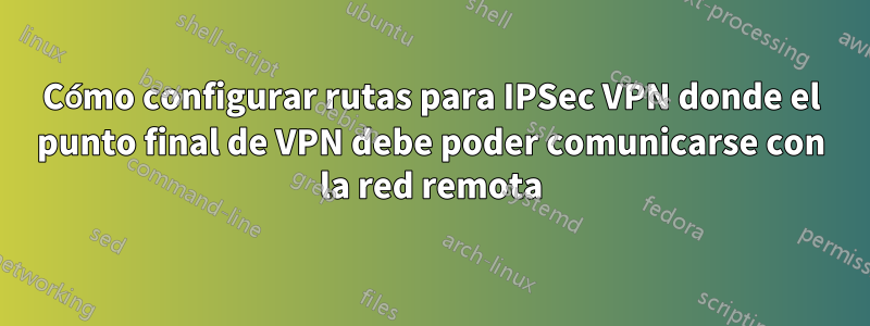 Cómo configurar rutas para IPSec VPN donde el punto final de VPN debe poder comunicarse con la red remota