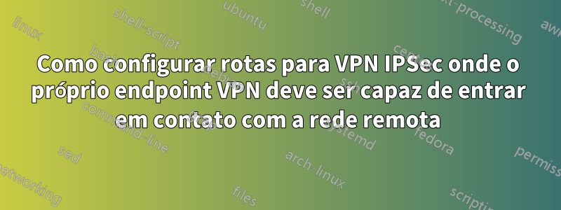 Como configurar rotas para VPN IPSec onde o próprio endpoint VPN deve ser capaz de entrar em contato com a rede remota