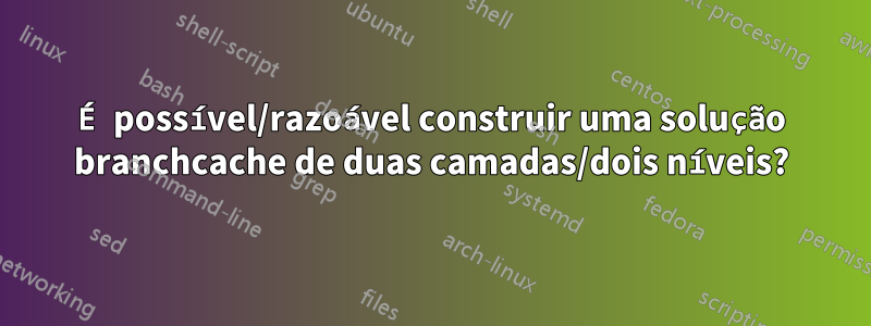 É possível/razoável construir uma solução branchcache de duas camadas/dois níveis?