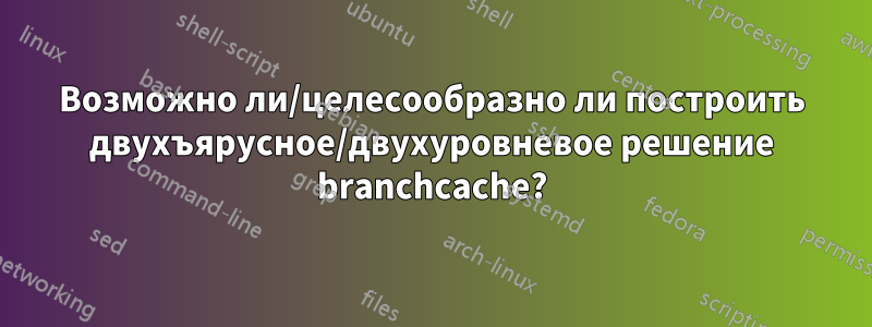 Возможно ли/целесообразно ли построить двухъярусное/двухуровневое решение branchcache?