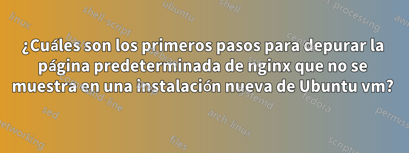 ¿Cuáles son los primeros pasos para depurar la página predeterminada de nginx que no se muestra en una instalación nueva de Ubuntu vm?