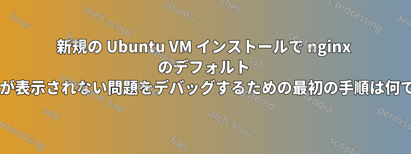 新規の Ubuntu VM インストールで nginx のデフォルト ページが表示されない問題をデバッグするための最初の手順は何ですか?