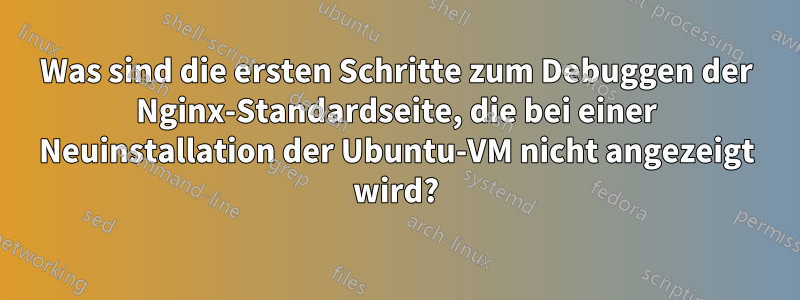 Was sind die ersten Schritte zum Debuggen der Nginx-Standardseite, die bei einer Neuinstallation der Ubuntu-VM nicht angezeigt wird?