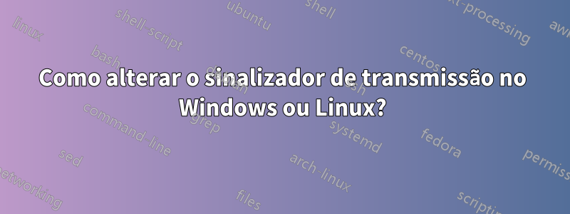 Como alterar o sinalizador de transmissão no Windows ou Linux?