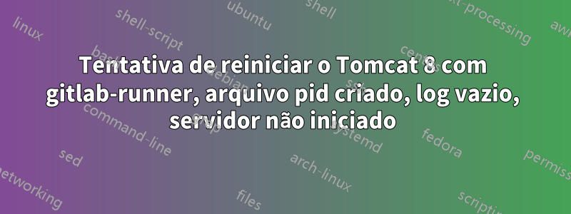 Tentativa de reiniciar o Tomcat 8 com gitlab-runner, arquivo pid criado, log vazio, servidor não iniciado