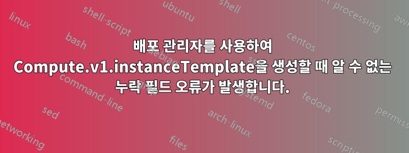 배포 관리자를 사용하여 Compute.v1.instanceTemplate을 생성할 때 알 수 없는 누락 필드 오류가 발생합니다.