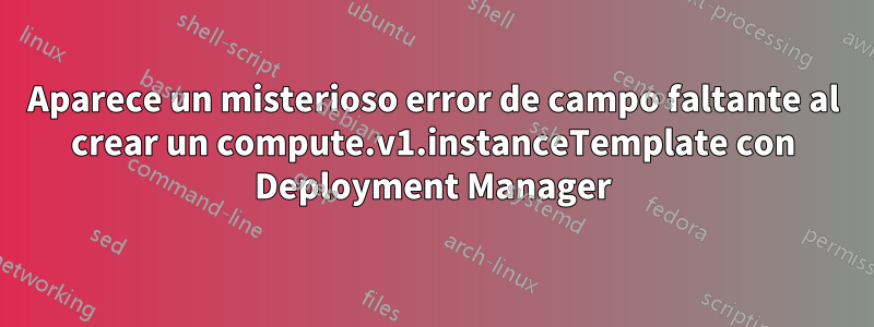 Aparece un misterioso error de campo faltante al crear un compute.v1.instanceTemplate con Deployment Manager