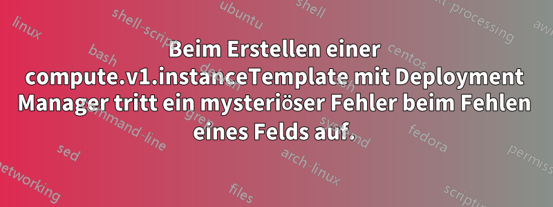 Beim Erstellen einer compute.v1.instanceTemplate mit Deployment Manager tritt ein mysteriöser Fehler beim Fehlen eines Felds auf.