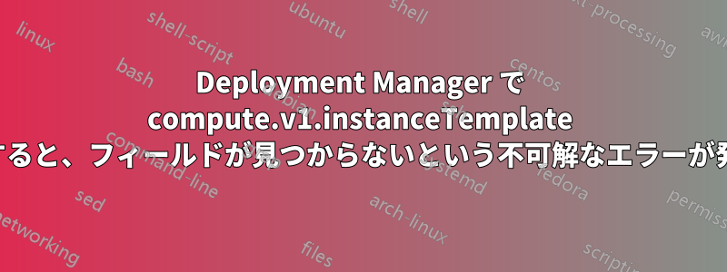 Deployment Manager で compute.v1.instanceTemplate を作成すると、フィールドが見つからないという不可解なエラーが発生する