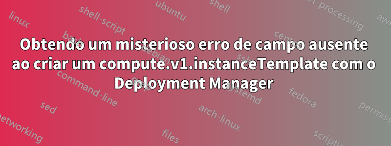 Obtendo um misterioso erro de campo ausente ao criar um compute.v1.instanceTemplate com o Deployment Manager