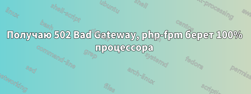 Получаю 502 Bad Gateway, php-fpm берет 100% процессора