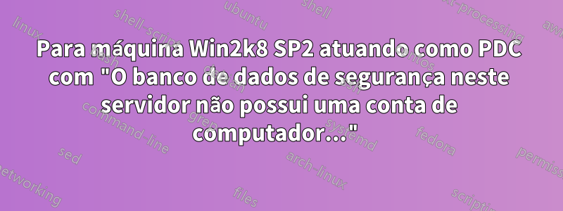 Para máquina Win2k8 SP2 atuando como PDC com "O banco de dados de segurança neste servidor não possui uma conta de computador..."