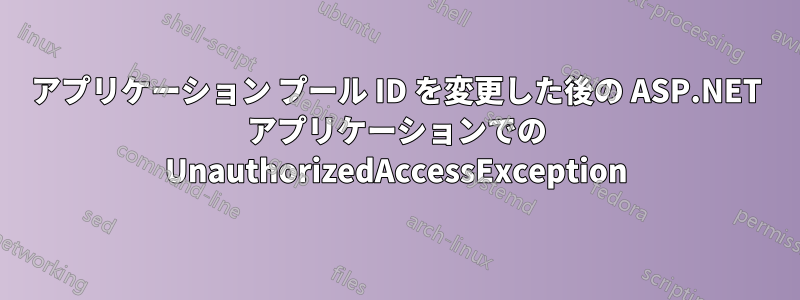 アプリケーション プール ID を変更した後の ASP.NET アプリケーションでの UnauthorizedAccessException